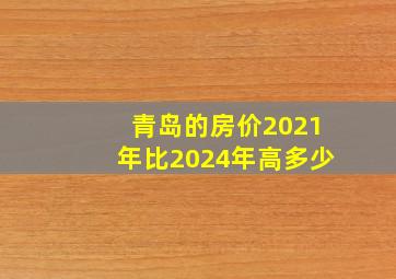 青岛的房价2021年比2024年高多少