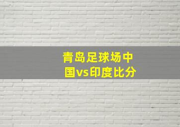 青岛足球场中国vs印度比分