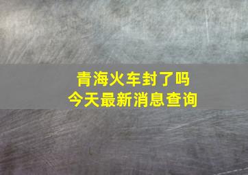 青海火车封了吗今天最新消息查询