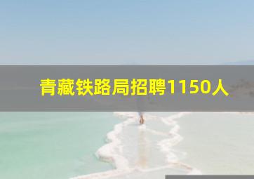 青藏铁路局招聘1150人