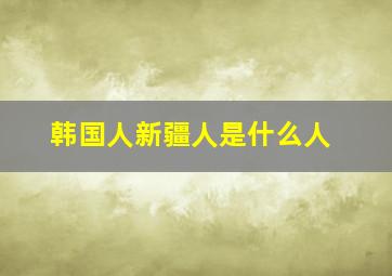 韩国人新疆人是什么人