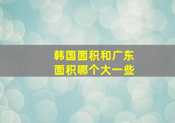 韩国面积和广东面积哪个大一些