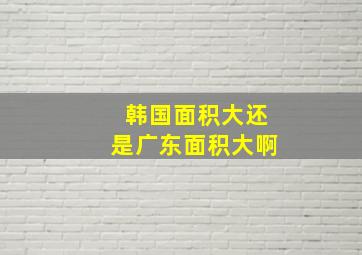 韩国面积大还是广东面积大啊