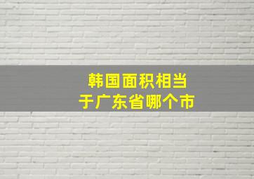 韩国面积相当于广东省哪个市