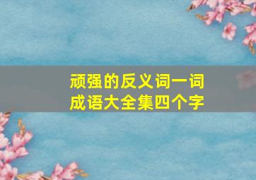 顽强的反义词一词成语大全集四个字