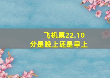 飞机票22.10分是晚上还是早上