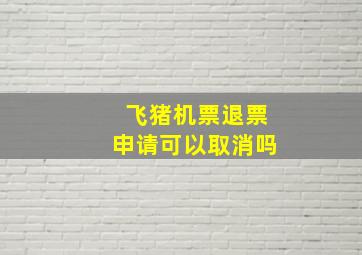 飞猪机票退票申请可以取消吗