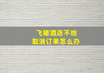 飞猪酒店不给取消订单怎么办