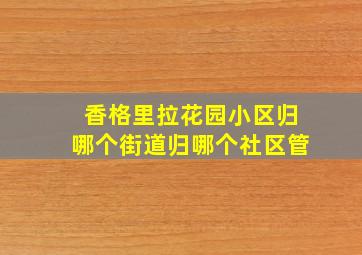 香格里拉花园小区归哪个街道归哪个社区管