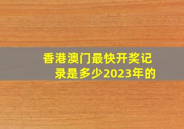 香港澳门最快开奖记录是多少2023年的