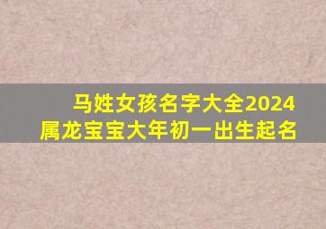 马姓女孩名字大全2024属龙宝宝大年初一出生起名