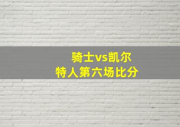 骑士vs凯尔特人第六场比分