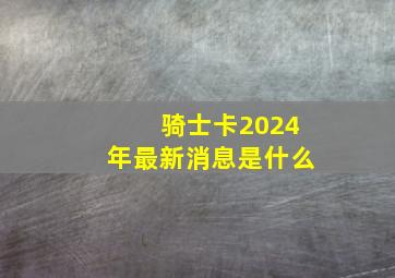 骑士卡2024年最新消息是什么