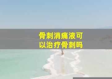 骨刺消痛液可以治疗骨刺吗