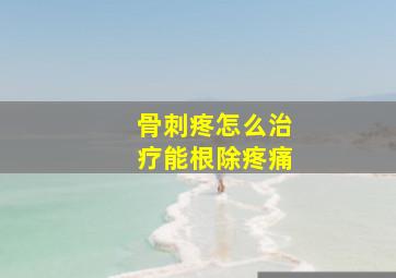 骨刺疼怎么治疗能根除疼痛