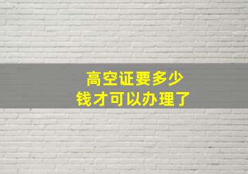 高空证要多少钱才可以办理了