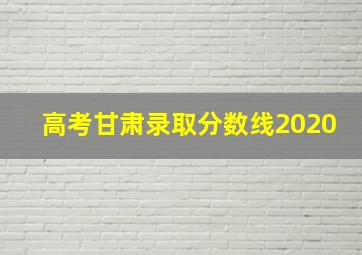 高考甘肃录取分数线2020