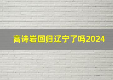 高诗岩回归辽宁了吗2024