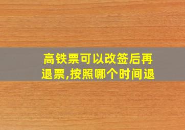 高铁票可以改签后再退票,按照哪个时间退