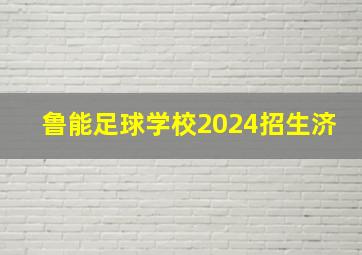 鲁能足球学校2024招生济