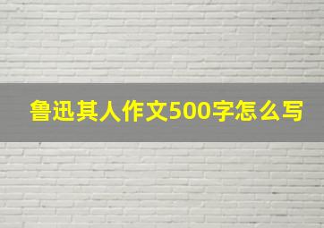 鲁迅其人作文500字怎么写