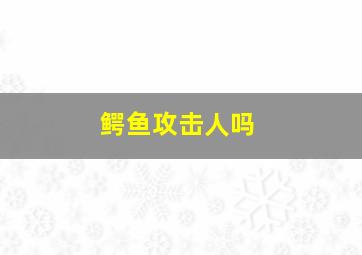 鳄鱼攻击人吗