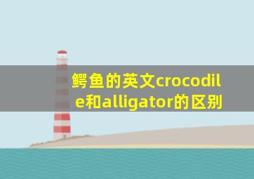 鳄鱼的英文crocodile和alligator的区别