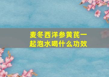 麦冬西洋参黄芪一起泡水喝什么功效