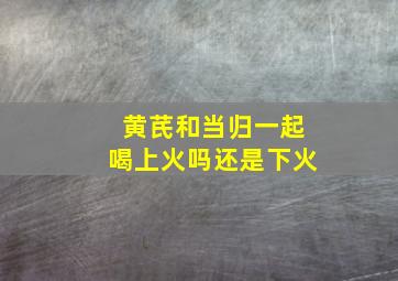 黄芪和当归一起喝上火吗还是下火