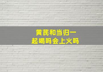 黄芪和当归一起喝吗会上火吗