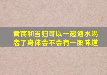 黄芪和当归可以一起泡水喝老了身体会不会有一股味道