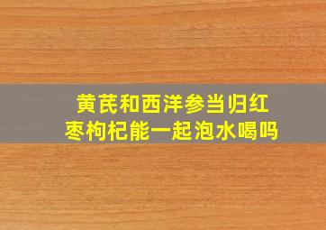 黄芪和西洋参当归红枣枸杞能一起泡水喝吗