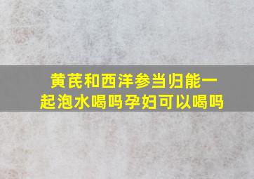 黄芪和西洋参当归能一起泡水喝吗孕妇可以喝吗