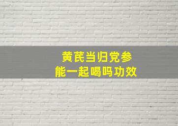 黄芪当归党参能一起喝吗功效