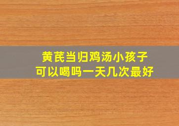 黄芪当归鸡汤小孩子可以喝吗一天几次最好