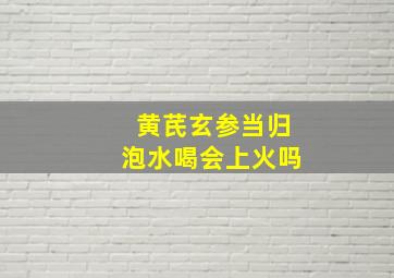 黄芪玄参当归泡水喝会上火吗