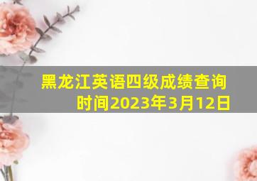 黑龙江英语四级成绩查询时间2023年3月12日