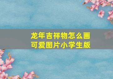 龙年吉祥物怎么画可爱图片小学生版