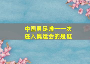 中国男足唯一一次进入奥运会的是谁