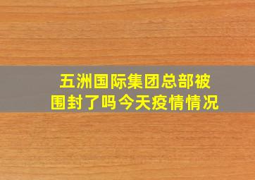 五洲国际集团总部被围封了吗今天疫情情况