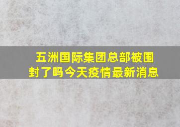 五洲国际集团总部被围封了吗今天疫情最新消息