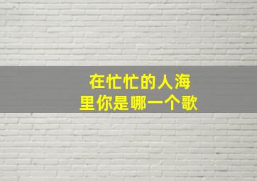 在忙忙的人海里你是哪一个歌