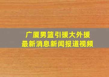 广厦男篮引援大外援最新消息新闻报道视频